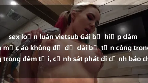 sex loạn luân vietsub Gái bị hiếp dâm bạo lực: Nạn nhân mặc áo không đủ độ dài bị tấn công trong đêm tối, cảnh sát phát đi cảnh báo cho cộng đồng.