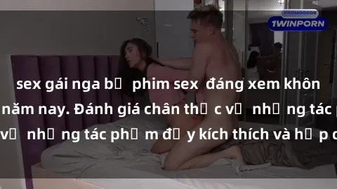 sex gái nga bộ phim sex  đáng xem không thể bỏ lỡ trong năm nay. Đánh giá chân thực về những tác phẩm đầy kích thích và hấp dẫn này.