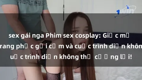 sex gái nga Phim sex cosplay: Giấc mơ  cùng những bộ trang phục gợi cảm và cuộc trình diễn không thể cưỡng lại!