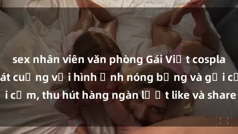 sex nhân viên văn phòng Gái Việt cosplay sexy khiến fan phát cuồng với hình ảnh nóng bỏng và gợi cảm, thu hút hàng ngàn lượt like và share trên mạng xã hội.