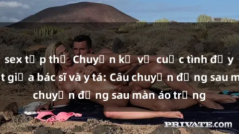 sex tập thể Chuyện kể về cuộc tình đầy nhiệt huyết giữa bác sĩ và y tá: Câu chuyện đằng sau màn áo trắng