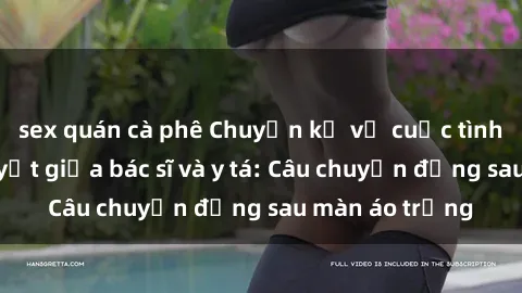 sex quán cà phê Chuyện kể về cuộc tình đầy nhiệt huyết giữa bác sĩ và y tá: Câu chuyện đằng sau màn áo trắng