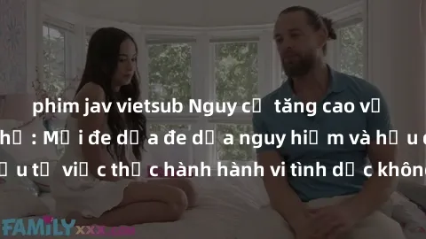 phim jav vietsub Nguy cơ tăng cao về sex ngoài đường phố: Mối đe dọa đe dọa nguy hiểm và hậu quả xấu từ việc thực hành hành vi tình dục không an toàn ngoài đường phố