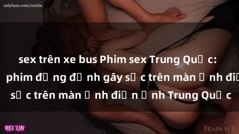 sex trên xe bus Phim sex Trung Quốc: Nghi vấn về các bộ phim đỏng đảnh gây sốc trên màn ảnh điện ảnh Trung Quốc