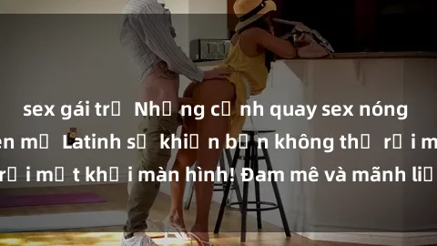 sex gái trẻ Những cảnh quay sex nóng bỏng với diễn viên mỹ Latinh sẽ khiến bạn không thể rời mắt khỏi màn hình! Đam mê và mãnh liệt, đầy cuốn hút!
