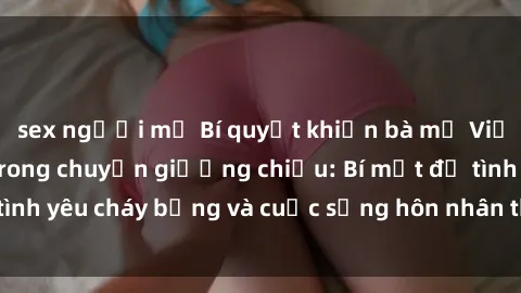 sex người mỹ Bí quyết khiến bà mẹ Việt Nam thăng hoa trong chuyện giường chiếu: Bí mật để tình yêu cháy bỏng và cuộc sống hôn nhân thêm sung sướng.