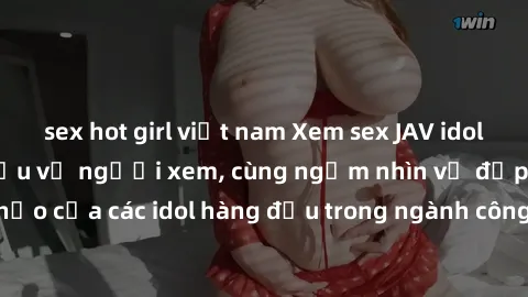 sex hot girl việt nam Xem sex JAV idol HD để thỏa mãn khẩu vị người xem, cùng ngắm nhìn vẻ đẹp hoàn hảo của các idol hàng đầu trong ngành công nghiệp giải trí ủàiện nay.