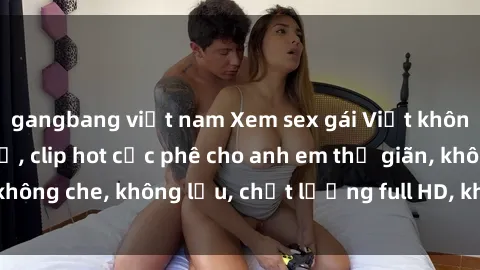 gangbang việt nam Xem sex gái Việt không che tại nhà nghỉ, clip hot cực phê cho anh em thư giãn, không che, không lậu, chất lượng full HD, không che, mới nhất.