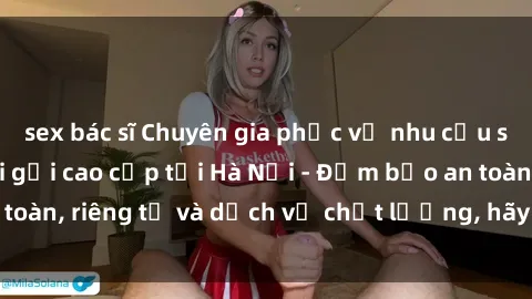 sex bác sĩ Chuyên gia phục vụ nhu cầu sex gái Việt làm gái gọi cao cấp tại Hà Nội - Đảm bảo an toàn, riêng tư và dịch vụ chất lượng, hãy trải nghiệm ngay!