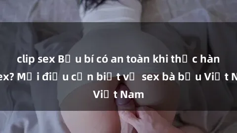 clip sex Bầu bí có an toàn khi thực hành sex? Mọi điều cần biết về sex bà bầu Việt Nam