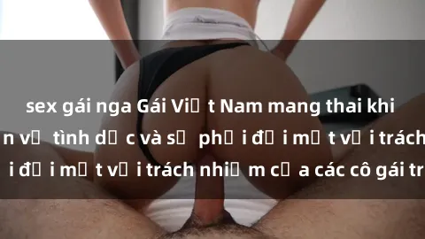 sex gái nga Gái Việt Nam mang thai khi còn trẻ: Câu chuyện về tình dục và sự phải đối mặt với trách nhiệm của các cô gái trẻ.