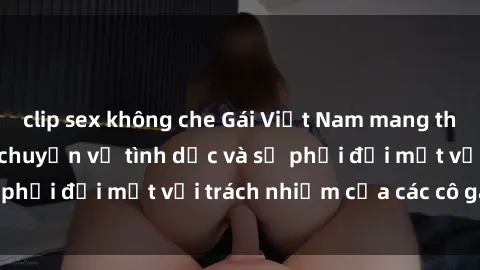 clip sex không che Gái Việt Nam mang thai khi còn trẻ: Câu chuyện về tình dục và sự phải đối mặt với trách nhiệm của các cô gái trẻ.