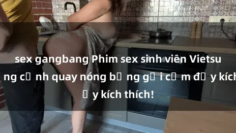 sex gangbang Phim sex sinh viên Vietsub: Những cảnh quay nóng bỏng gợi cảm đầy kích thích!