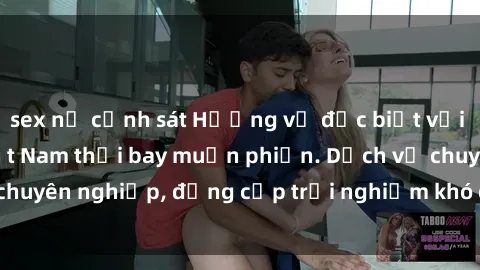 sex nữ cảnh sát Hương vị đặc biệt với sex gái call girl Việt Nam thổi bay muộn phiền. Dịch vụ chuyên nghiệp, đẳng cấp trải nghiệm khó quên. Đặt lịch ngay!