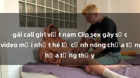 gái call girl việt nam Clip sex gây sốc: Loạt video mới nhất hé lộ cảnh nóng chưa từng thấy