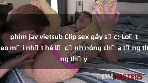 phim jav vietsub Clip sex gây sốc: Loạt video mới nhất hé lộ cảnh nóng chưa từng thấy