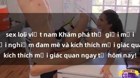 sex loli việt nam Khám phá thế giới mới của sex online: trải nghiệm đam mê và kích thích mọi giác quan ngay từ hôm nay!