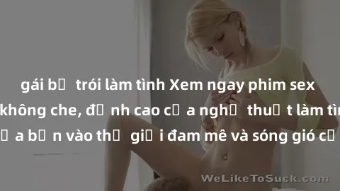 gái bị trói làm tình Xem ngay phim sex HD chất lượng cao không che, đỉnh cao của nghệ thuật làm tình, đưa bạn vào thế giới đam mê và sóng gió của tình yêu không giới hạn.