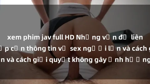 xem phim jav full HD Những vấn đề liên quan đến việc tiếp cận thông tin về sex người lớn và cách giải quyết không gây ảnh hưởng đến trẻ em