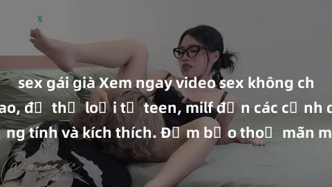 sex gái già Xem ngay video sex không che miễn phí đỉnh cao, đủ thể loại từ teen, milf đến các cảnh quan hệ đồng tính và kích thích. Đảm bảo thoả mãn mọi khả năng kích thích của bạn!