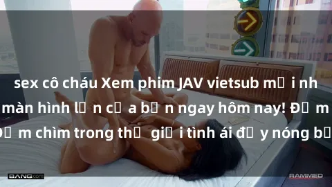 sex cô cháu Xem phim JAV vietsub mới nhất và hấp dẫn trên màn hình lớn của bạn ngay hôm nay! Đắm chìm trong thế giới tình ái đầy nóng bỏng và kích thích.