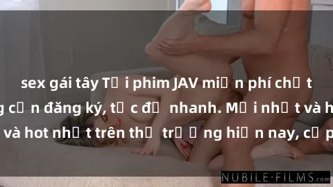 sex gái tây Tải phim JAV miễn phí chất lượng cao, không cần đăng ký, tốc độ nhanh. Mới nhất và hot nhất trên thị trường hiện nay, cập nhật hàng ngày.