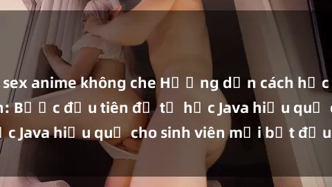 sex anime không che Hướng dẫn cách học Java cho sinh viên: Bước đầu tiên để tự học Java hiệu quả cho sinh viên mới bắt đầu là gì?