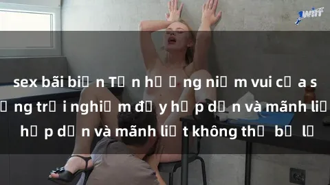 sex bãi biển Tận hưởng niềm vui của sex với gái trẻ: những trải nghiệm đầy hấp dẫn và mãnh liệt không thể bỏ lỡ