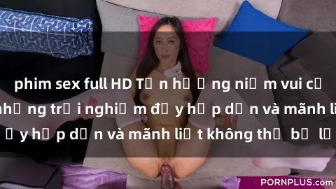 phim sex full HD Tận hưởng niềm vui của sex với gái trẻ: những trải nghiệm đầy hấp dẫn và mãnh liệt không thể bỏ lỡ