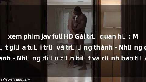 xem phim jav full HD Gái trẻ quan hệ: Mối quan hệ khác biệt giữa tuổi trẻ và trưởng thành - Những điều cần biết và cảnh báo từ chuyên gia