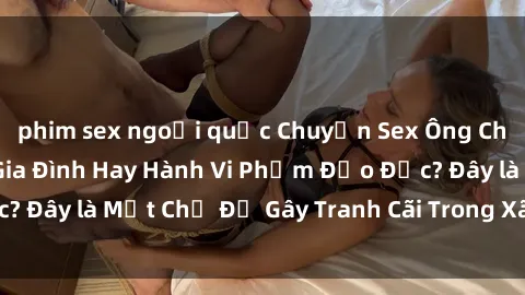 phim sex ngoại quốc Chuyện Sex Ông Cháu: Mối Quan Hệ Gia Đình Hay Hành Vi Phạm Đạo Đức? Đây là Một Chủ Đề Gây Tranh Cãi Trong Xã Hội Hiện Nay.