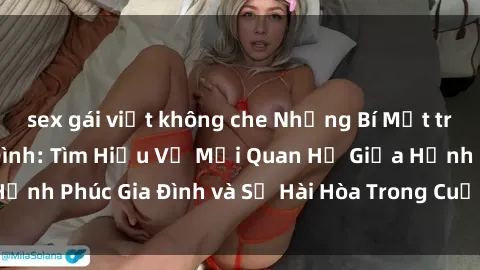 sex gái việt không che Những Bí Mật trong Tình Dục Gia Đình: Tìm Hiểu Về Mối Quan Hệ Giữa Hạnh Phúc Gia Đình và Sự Hài Hòa Trong Cuộc Sống Tình Dục