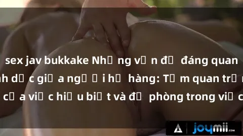sex jav bukkake Những vấn đề đáng quan tâm về quan hệ tình dục giữa người họ hàng: Tầm quan trọng của việc hiểu biết và đề phòng trong việc tiếp xúc trong gia đình.