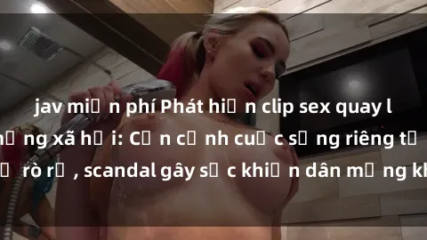jav miễn phí Phát hiện clip sex quay lén hot nhất trên mạng xã hội: Cận cảnh cuộc sống riêng tư bị rò rỉ, scandal gây sốc khiến dân mạng không khỏi bàng hoàng