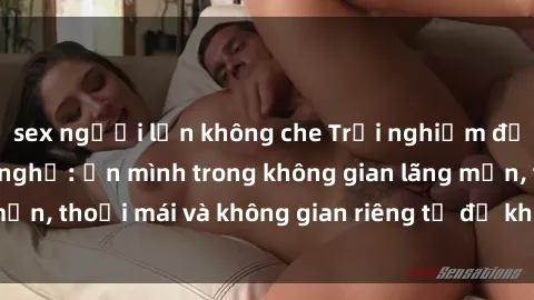 sex người lớn không che Trải nghiệm độc đáo tại sex nhà nghỉ: ẩn mình trong không gian lãng mạn, thoải mái và không gian riêng tư để khuấy động tình ái.