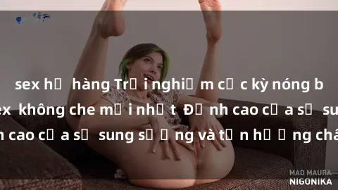 sex họ hàng Trải nghiệm cực kỳ nóng bỏng trong phim sex  không che mới nhất  Đỉnh cao của sự sung sướng và tận hưởng chân thật