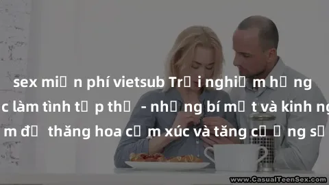 sex miễn phí vietsub Trải nghiệm hứng khởi cùng với việc làm tình tập thể - những bí mật và kinh nghiệm để thăng hoa cảm xúc và tăng cường sự gắn kết trong mối quan hệ