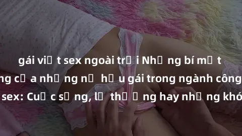 gái việt sex ngoài trời Những bí mật đằng sau cuộc sống của những nữ hầu gái trong ngành công nghiệp sex: Cuộc sống, lẽ thường hay những khó khăn mà họ phải đối mặt.