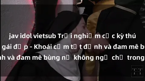 jav idol vietsub Trải nghiệm cực kỳ thú vị khi làm tình với gái đẹp - Khoái cảm tột đỉnh và đam mê bùng nổ không ngờ chỉ trong một đêm!