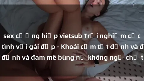 sex cưỡng hiếp vietsub Trải nghiệm cực kỳ thú vị khi làm tình với gái đẹp - Khoái cảm tột đỉnh và đam mê bùng nổ không ngờ chỉ trong một đêm!
