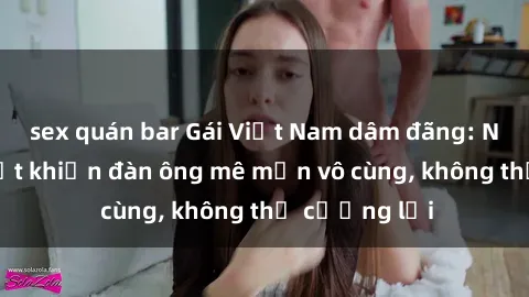 sex quán bar Gái Việt Nam dâm đãng: Những bí quyết khiến đàn ông mê mẩn vô cùng, không thể cưỡng lại