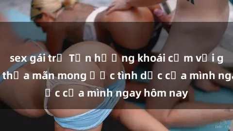 sex gái trẻ Tận hưởng khoái cảm với gái xinh sex, thỏa mãn mong ước tình dục của mình ngay hôm nay