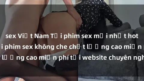 sex Việt Nam Tải phim sex mới nhất hot nhất - Xem và tải phim sex không che chất lượng cao miễn phí tại website chuyên nghiệp.