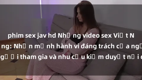 phim sex jav hd Những video sex Việt Nam gây sốt trên mạng: Nhấn mạnh hành vi đáng trách của người tham gia và nhu cầu kiểm duyệt nội dung trên internet.