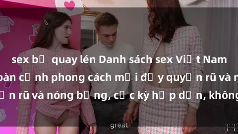 sex bị quay lén Danh sách sex Việt Nam không che - Ảnh toàn cảnh phong cách mới đầy quyến rũ và nóng bỏng, cực kỳ hấp dẫn, không thể bỏ qua!