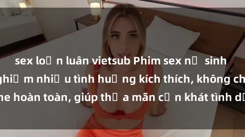 sex loạn luân vietsub Phim sex nữ sinh mới nhất: Trải nghiệm nhiều tình huống kích thích, không che hoàn toàn, giúp thỏa mãn cơn khát tình dục của các bạn trẻ