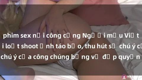 phim sex nơi công cộng Người mẫu Việt Nam gây sốt với loạt shoot ảnh táo bạo, thu hút sự chú ý của công chúng bằng vẻ đẹp quyến rũ và gợi cảm.