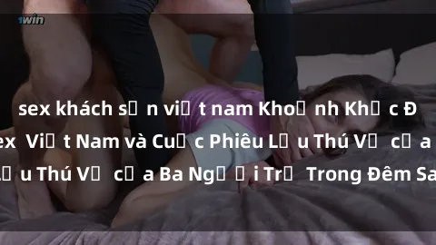 sex khách sạn việt nam Khoảnh Khắc Đầy Kịch Tính: Sex  Việt Nam và Cuộc Phiêu Lưu Thú Vị của Ba Người Trẻ Trong Đêm Say Đắm