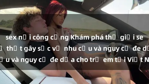 sex nơi công cộng Khám phá thế giới sex loli Việt Nam: Sự thật gây sốc về nhu cầu và nguy cơ đe dọa cho trẻ em tại Việt Nam