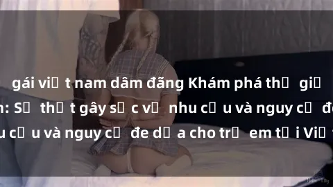 gái việt nam dâm đãng Khám phá thế giới sex loli Việt Nam: Sự thật gây sốc về nhu cầu và nguy cơ đe dọa cho trẻ em tại Việt Nam